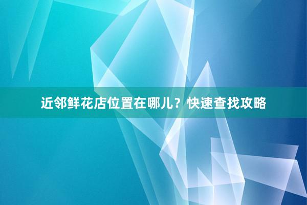 近邻鲜花店位置在哪儿？快速查找攻略